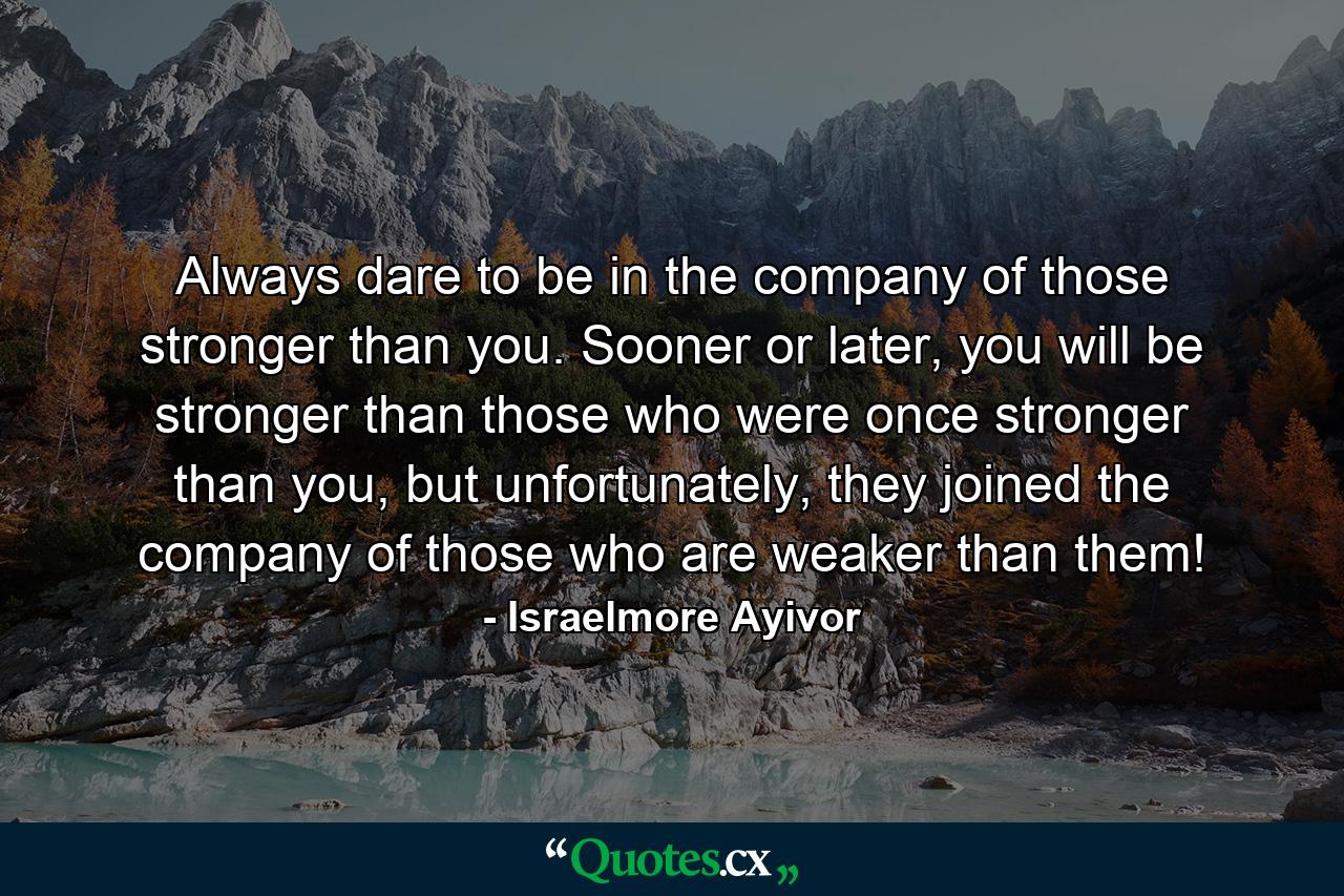 Always dare to be in the company of those stronger than you. Sooner or later, you will be stronger than those who were once stronger than you, but unfortunately, they joined the company of those who are weaker than them! - Quote by Israelmore Ayivor