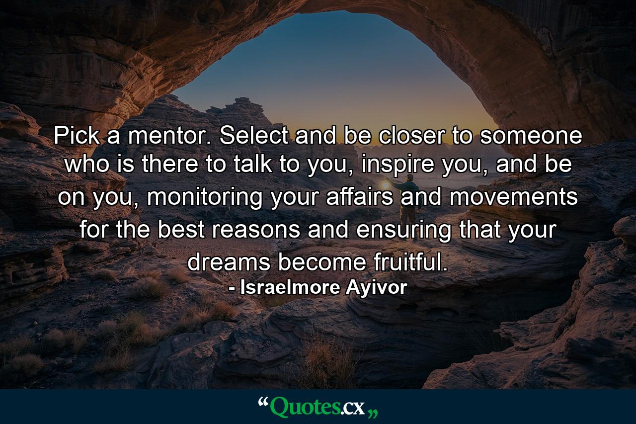 Pick a mentor. Select and be closer to someone who is there to talk to you, inspire you, and be on you, monitoring your affairs and movements for the best reasons and ensuring that your dreams become fruitful. - Quote by Israelmore Ayivor