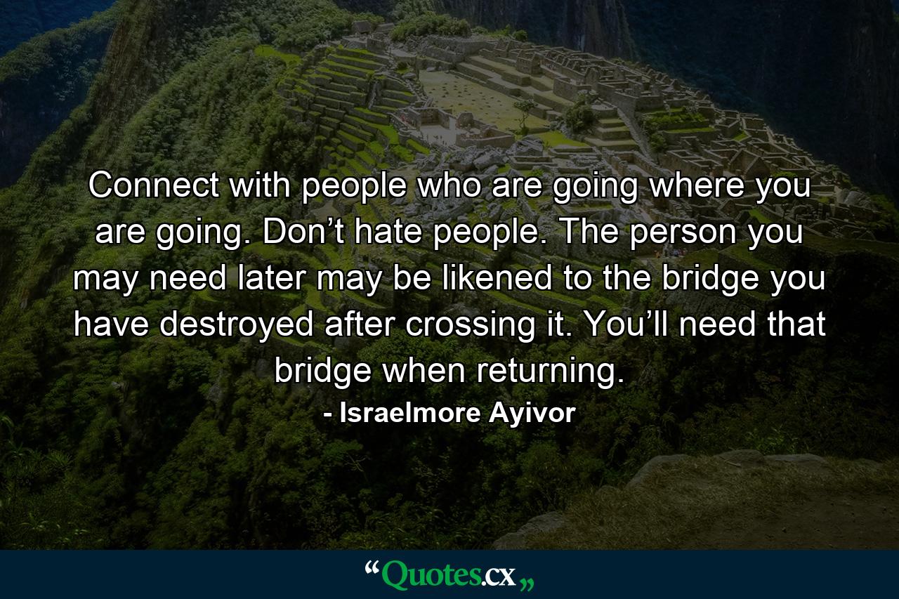 Connect with people who are going where you are going. Don’t hate people. The person you may need later may be likened to the bridge you have destroyed after crossing it. You’ll need that bridge when returning. - Quote by Israelmore Ayivor