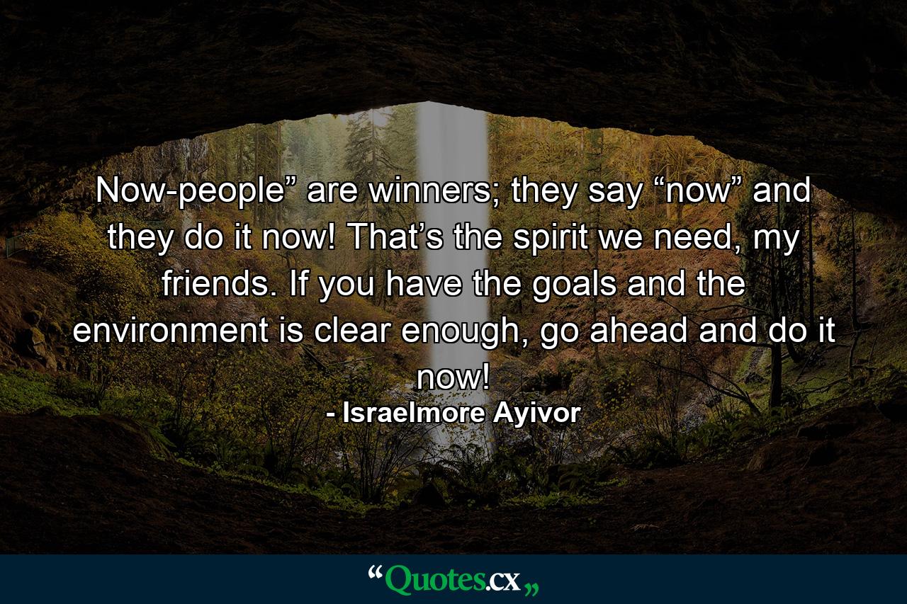 Now-people” are winners; they say “now” and they do it now! That’s the spirit we need, my friends. If you have the goals and the environment is clear enough, go ahead and do it now! - Quote by Israelmore Ayivor