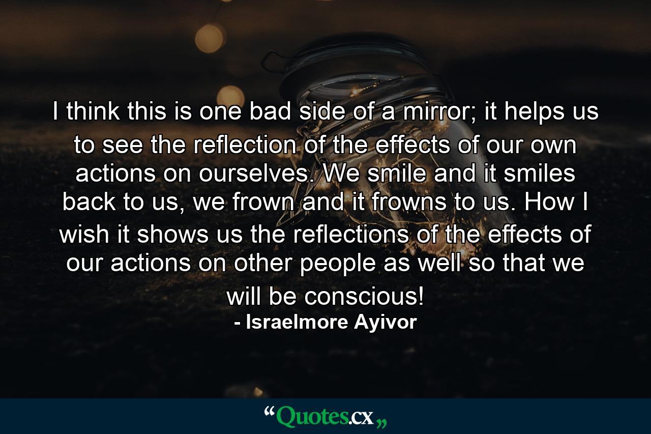 I think this is one bad side of a mirror; it helps us to see the reflection of the effects of our own actions on ourselves. We smile and it smiles back to us, we frown and it frowns to us. How I wish it shows us the reflections of the effects of our actions on other people as well so that we will be conscious! - Quote by Israelmore Ayivor