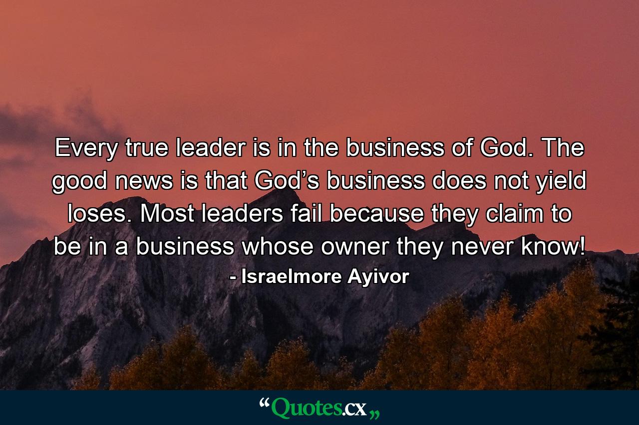 Every true leader is in the business of God. The good news is that God’s business does not yield loses. Most leaders fail because they claim to be in a business whose owner they never know! - Quote by Israelmore Ayivor