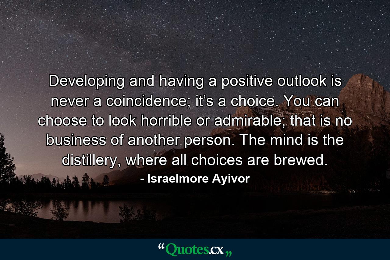 Developing and having a positive outlook is never a coincidence; it’s a choice. You can choose to look horrible or admirable; that is no business of another person. The mind is the distillery, where all choices are brewed. - Quote by Israelmore Ayivor