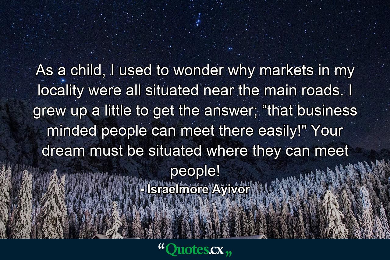 As a child, I used to wonder why markets in my locality were all situated near the main roads. I grew up a little to get the answer; “that business minded people can meet there easily!