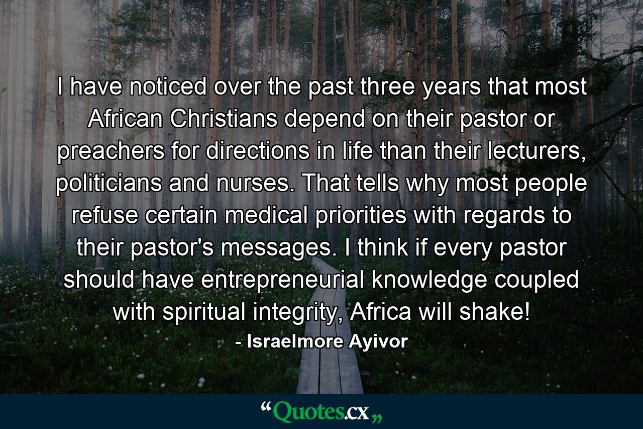 I have noticed over the past three years that most African Christians depend on their pastor or preachers for directions in life than their lecturers, politicians and nurses. That tells why most people refuse certain medical priorities with regards to their pastor's messages. I think if every pastor should have entrepreneurial knowledge coupled with spiritual integrity, Africa will shake! - Quote by Israelmore Ayivor