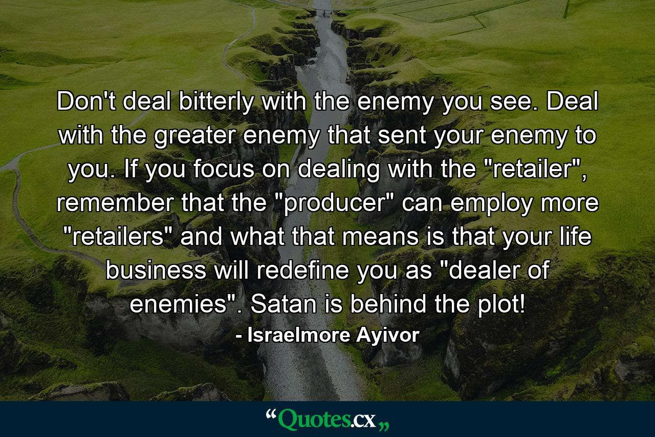 Don't deal bitterly with the enemy you see. Deal with the greater enemy that sent your enemy to you. If you focus on dealing with the 