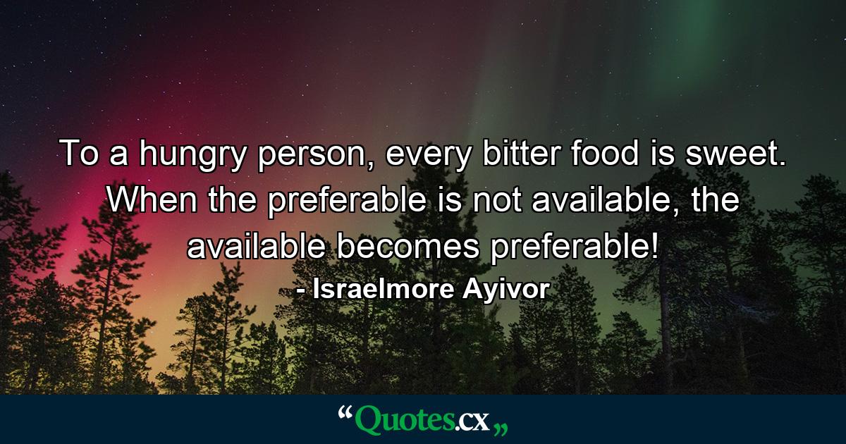 To a hungry person, every bitter food is sweet. When the preferable is not available, the available becomes preferable! - Quote by Israelmore Ayivor