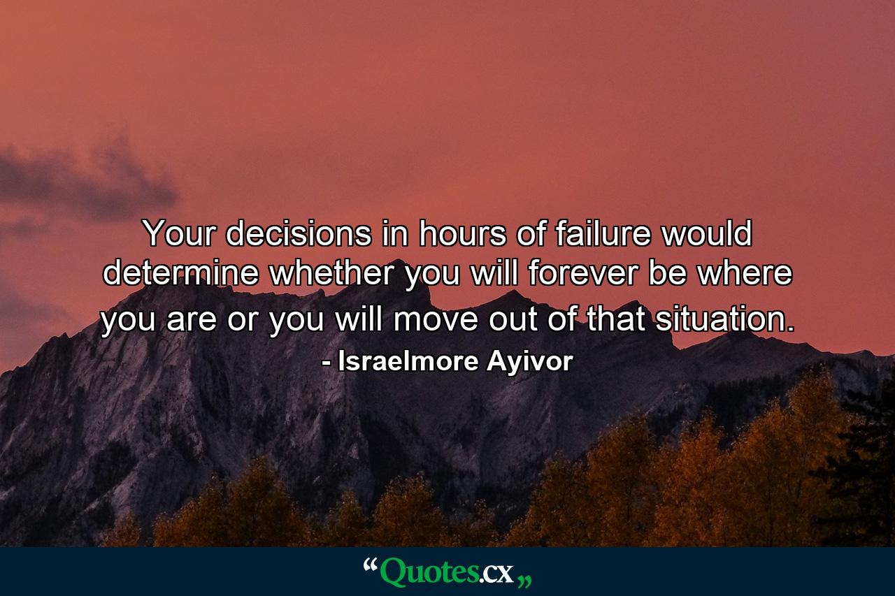 Your decisions in hours of failure would determine whether you will forever be where you are or you will move out of that situation. - Quote by Israelmore Ayivor