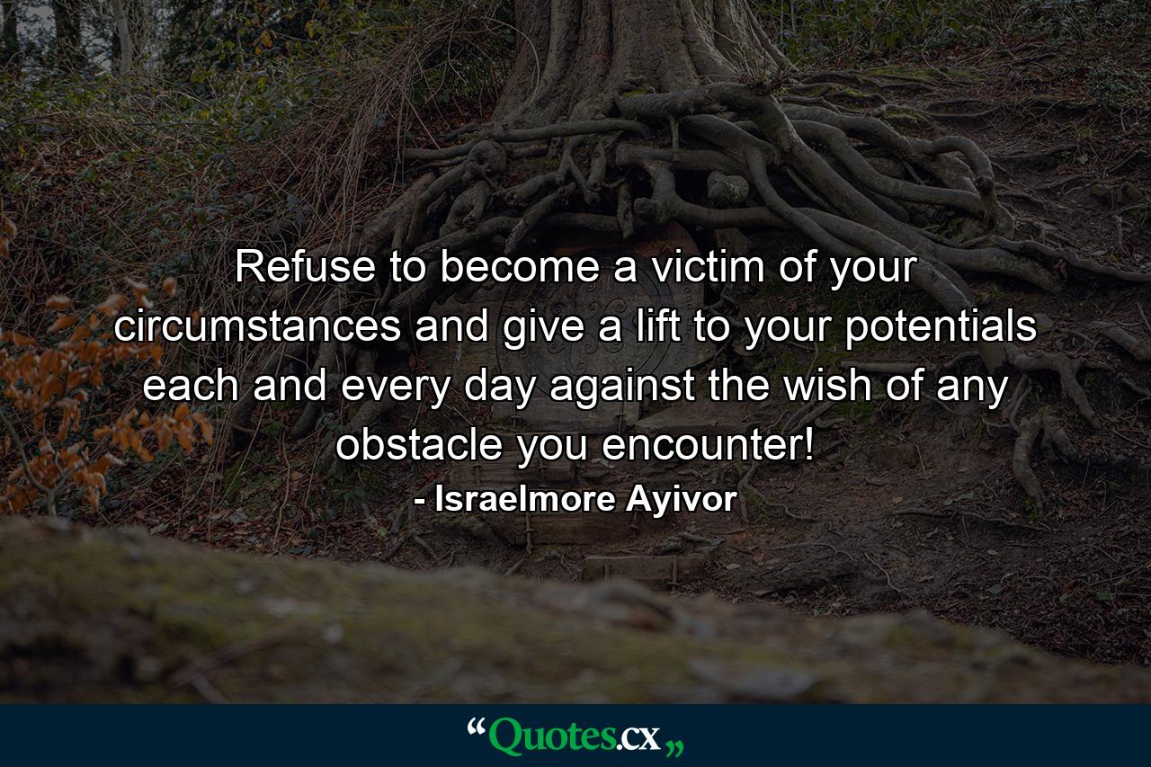 Refuse to become a victim of your circumstances and give a lift to your potentials each and every day against the wish of any obstacle you encounter! - Quote by Israelmore Ayivor