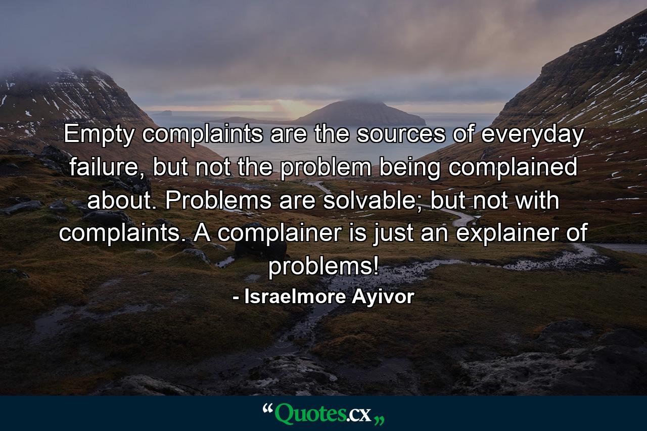 Empty complaints are the sources of everyday failure, but not the problem being complained about. Problems are solvable; but not with complaints. A complainer is just an explainer of problems! - Quote by Israelmore Ayivor