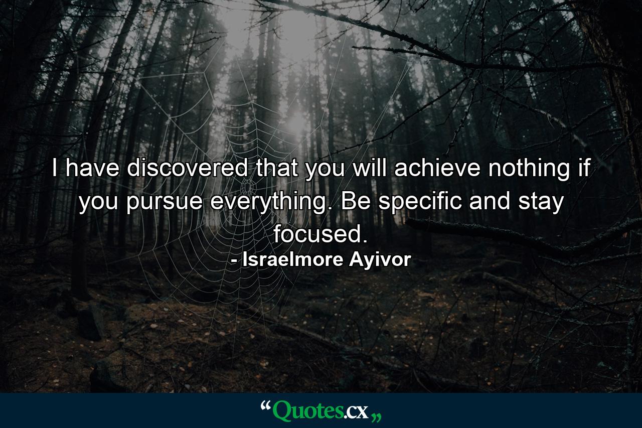 I have discovered that you will achieve nothing if you pursue everything. Be specific and stay focused. - Quote by Israelmore Ayivor