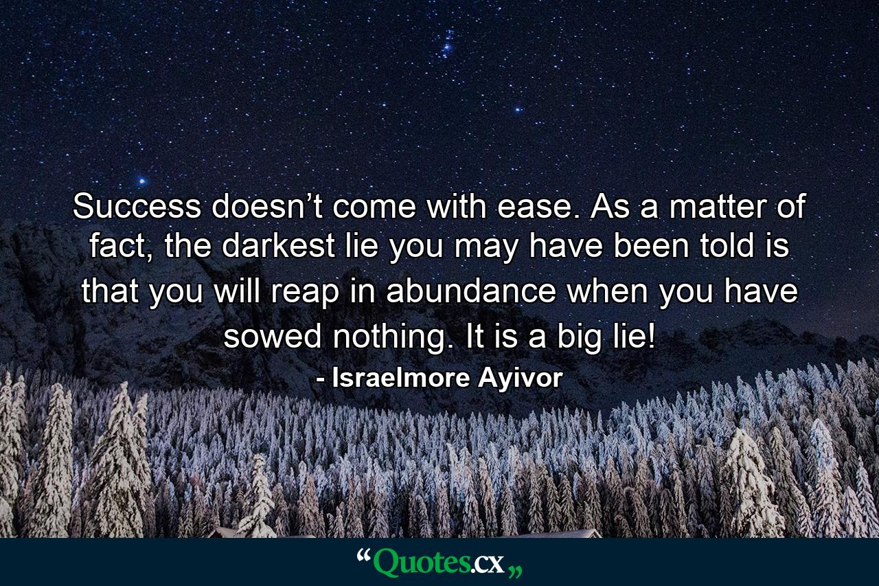 Success doesn’t come with ease. As a matter of fact, the darkest lie you may have been told is that you will reap in abundance when you have sowed nothing. It is a big lie! - Quote by Israelmore Ayivor