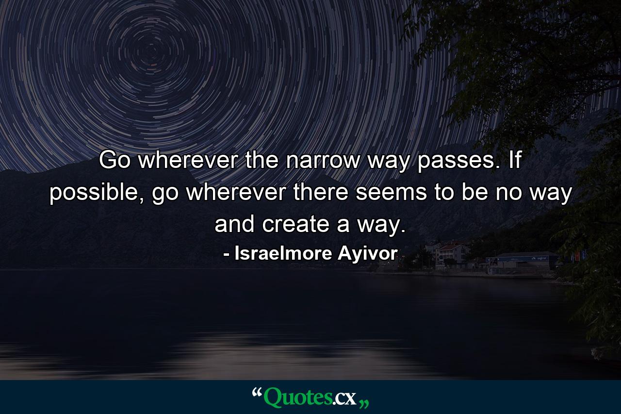 Go wherever the narrow way passes. If possible, go wherever there seems to be no way and create a way. - Quote by Israelmore Ayivor