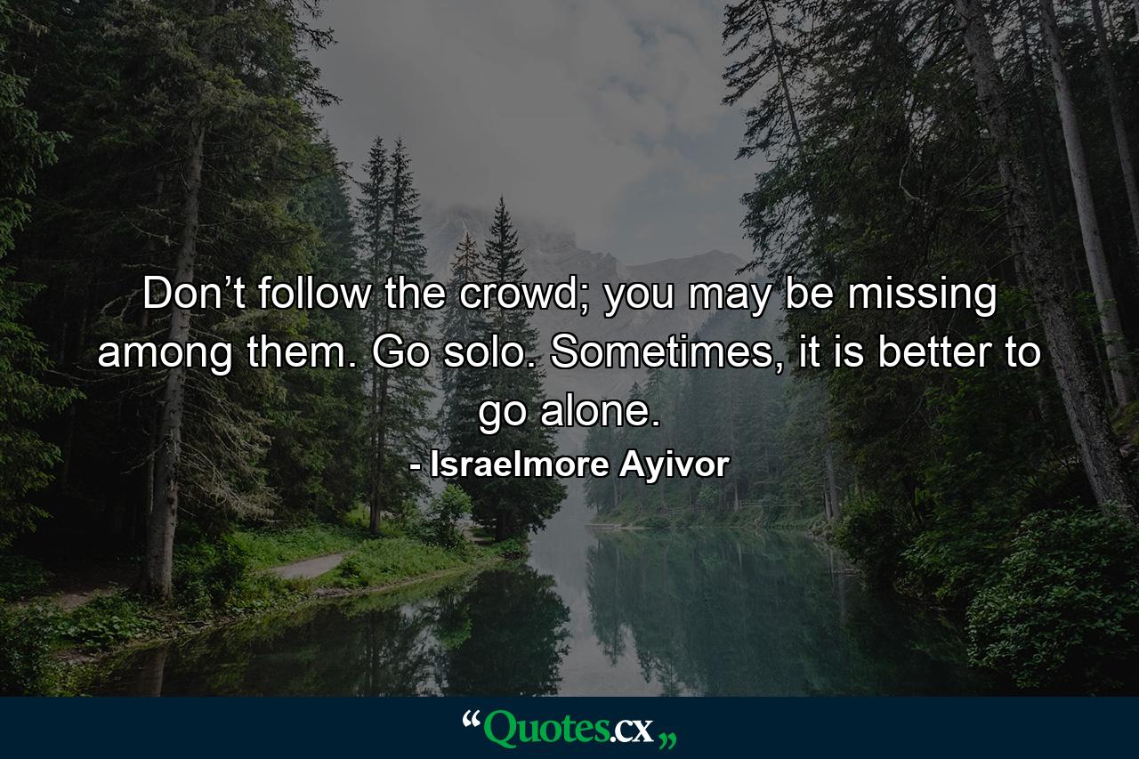 Don’t follow the crowd; you may be missing among them. Go solo. Sometimes, it is better to go alone. - Quote by Israelmore Ayivor