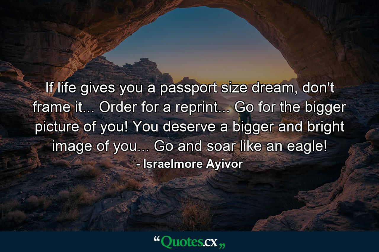 If life gives you a passport size dream, don't frame it... Order for a reprint... Go for the bigger picture of you! You deserve a bigger and bright image of you... Go and soar like an eagle! - Quote by Israelmore Ayivor