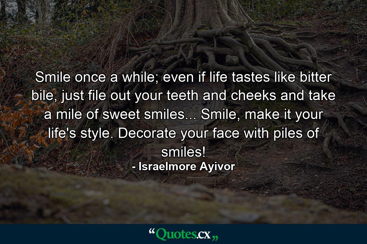 Smile once a while; even if life tastes like bitter bile, just file out your teeth and cheeks and take a mile of sweet smiles... Smile, make it your life's style. Decorate your face with piles of smiles! - Quote by Israelmore Ayivor