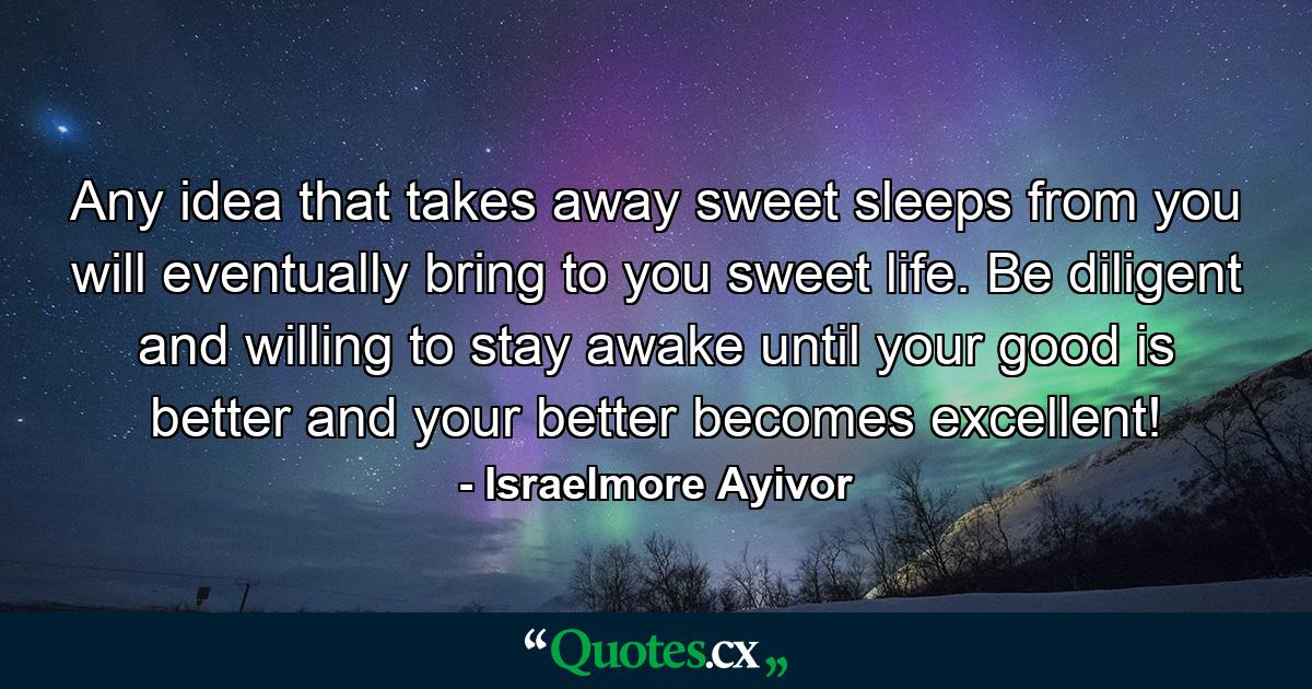 Any idea that takes away sweet sleeps from you will eventually bring to you sweet life. Be diligent and willing to stay awake until your good is better and your better becomes excellent! - Quote by Israelmore Ayivor