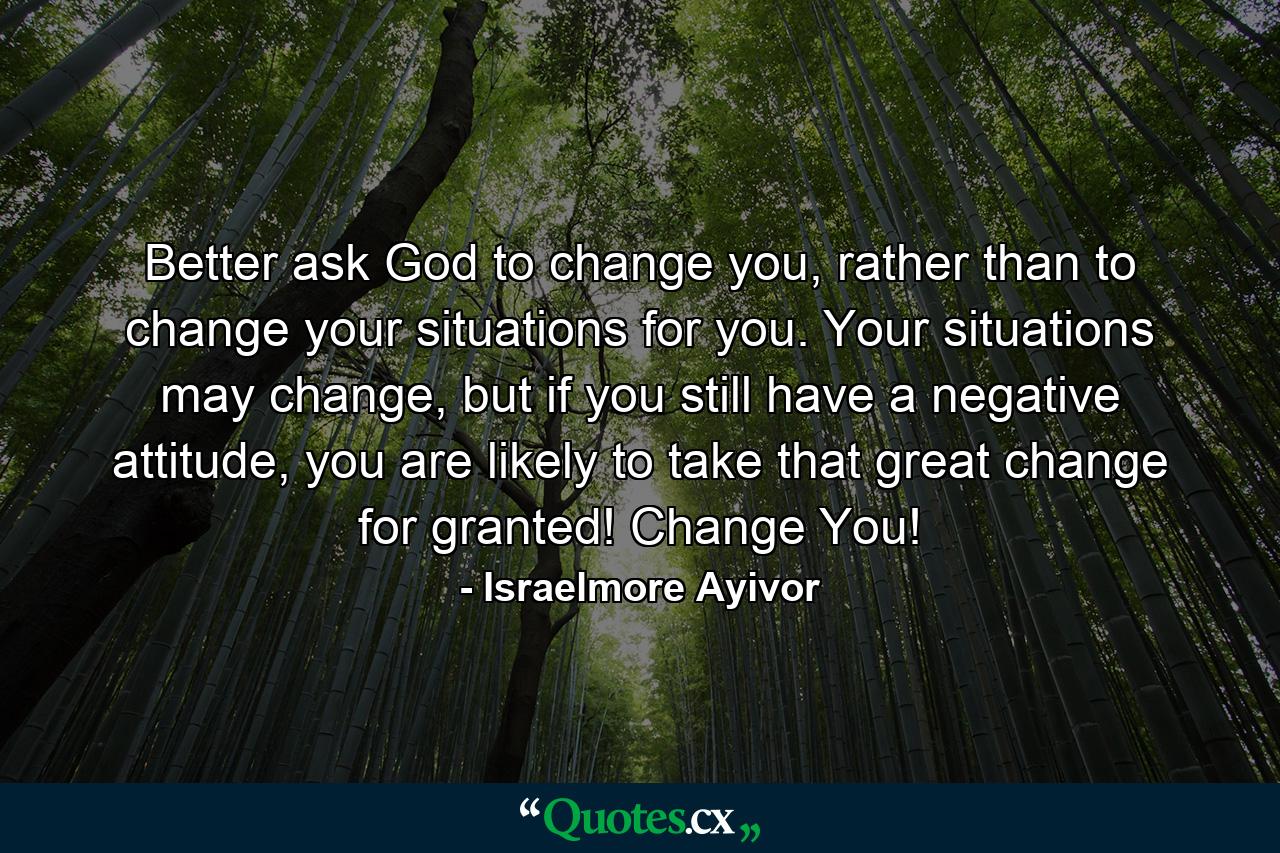 Better ask God to change you, rather than to change your situations for you. Your situations may change, but if you still have a negative attitude, you are likely to take that great change for granted! Change You! - Quote by Israelmore Ayivor