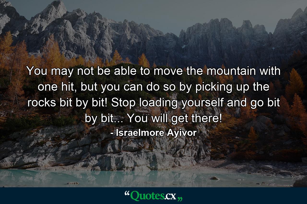 You may not be able to move the mountain with one hit, but you can do so by picking up the rocks bit by bit! Stop loading yourself and go bit by bit... You will get there! - Quote by Israelmore Ayivor