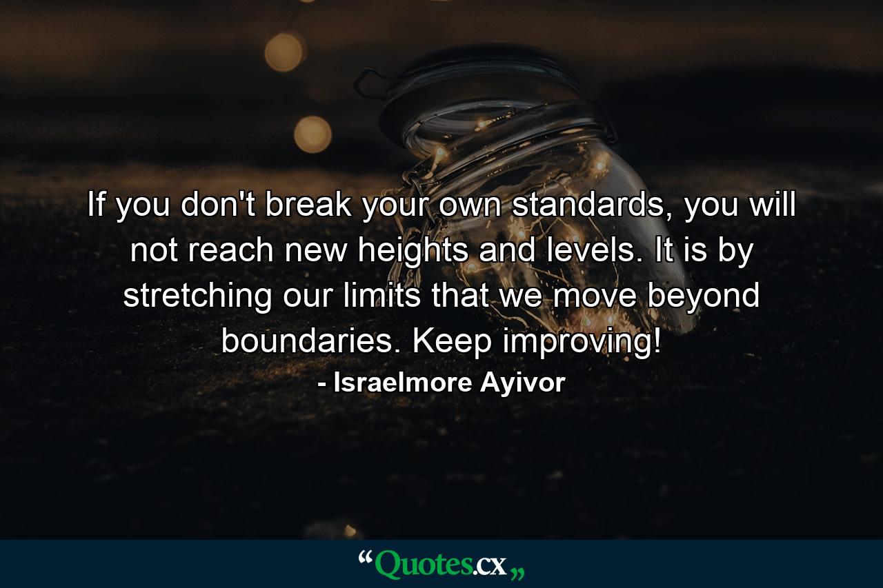 If you don't break your own standards, you will not reach new heights and levels. It is by stretching our limits that we move beyond boundaries. Keep improving! - Quote by Israelmore Ayivor