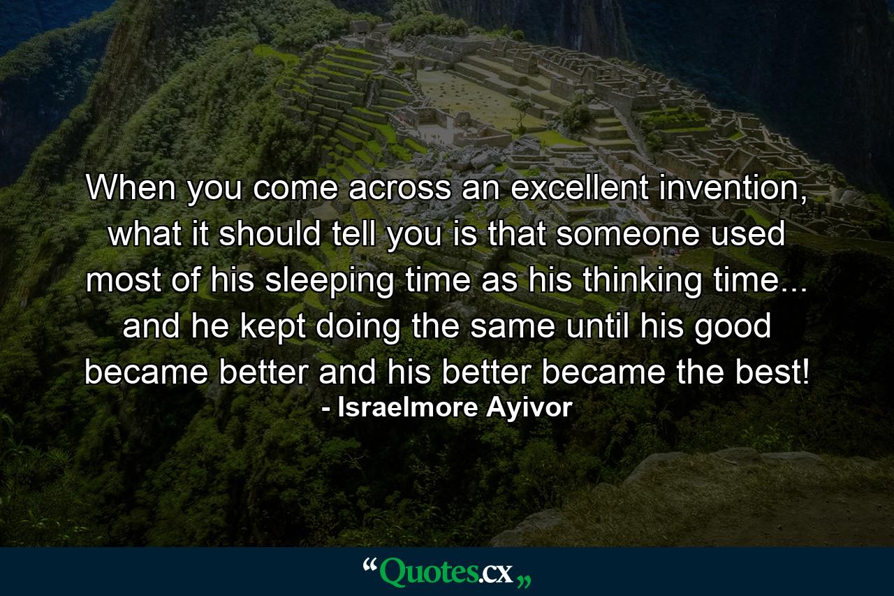 When you come across an excellent invention, what it should tell you is that someone used most of his sleeping time as his thinking time... and he kept doing the same until his good became better and his better became the best! - Quote by Israelmore Ayivor