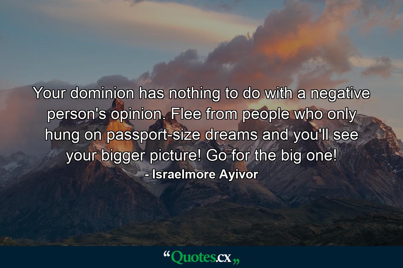 Your dominion has nothing to do with a negative person's opinion. Flee from people who only hung on passport-size dreams and you'll see your bigger picture! Go for the big one! - Quote by Israelmore Ayivor