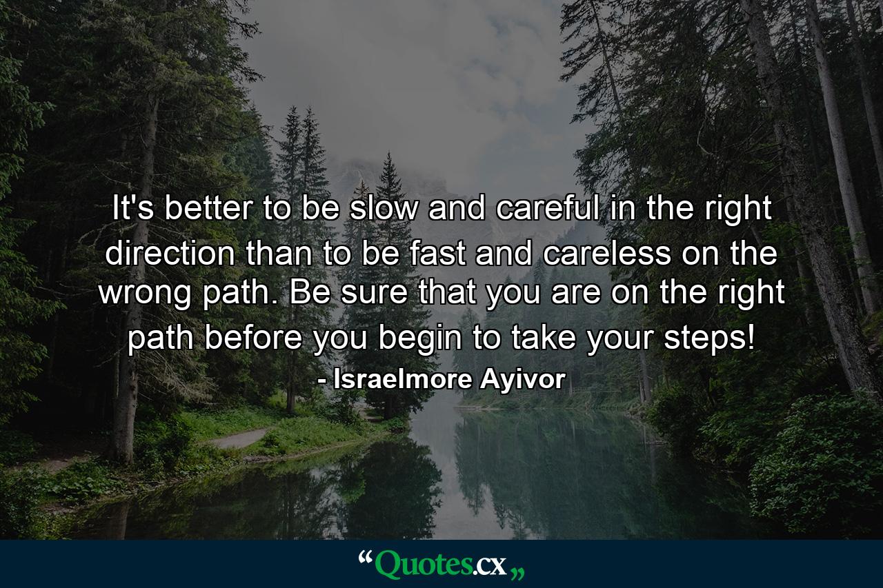 It's better to be slow and careful in the right direction than to be fast and careless on the wrong path. Be sure that you are on the right path before you begin to take your steps! - Quote by Israelmore Ayivor