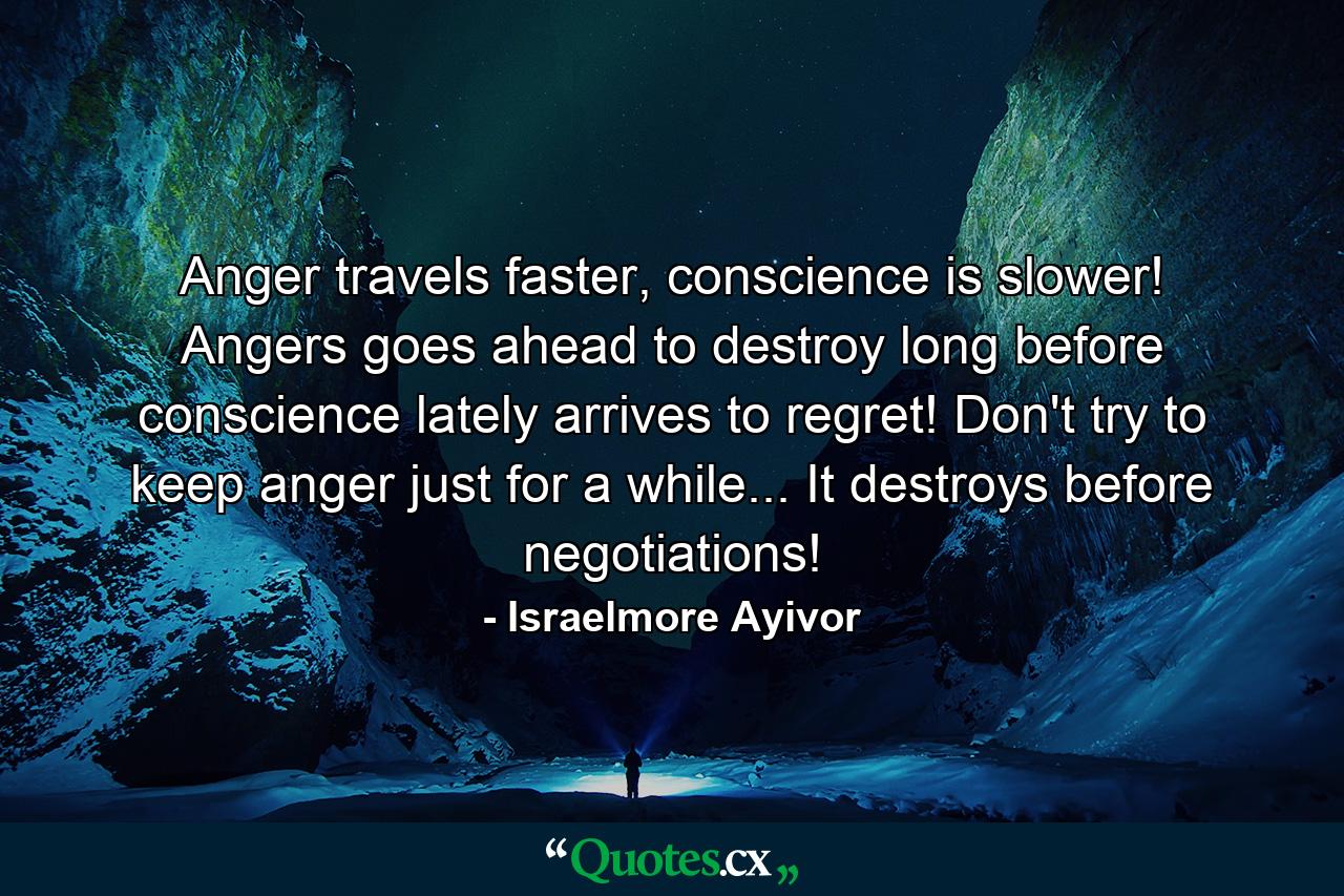 Anger travels faster, conscience is slower! Angers goes ahead to destroy long before conscience lately arrives to regret! Don't try to keep anger just for a while... It destroys before negotiations! - Quote by Israelmore Ayivor