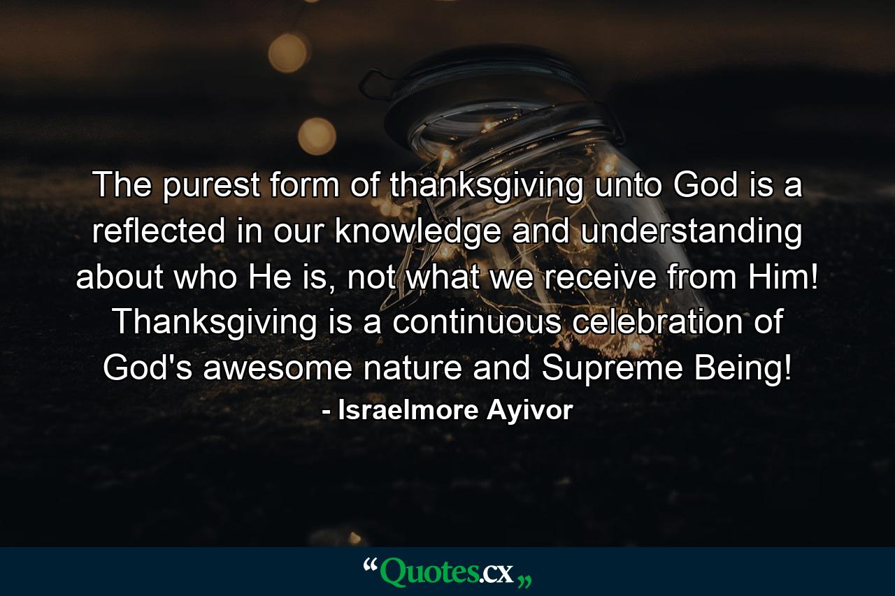 The purest form of thanksgiving unto God is a reflected in our knowledge and understanding about who He is, not what we receive from Him! Thanksgiving is a continuous celebration of God's awesome nature and Supreme Being! - Quote by Israelmore Ayivor