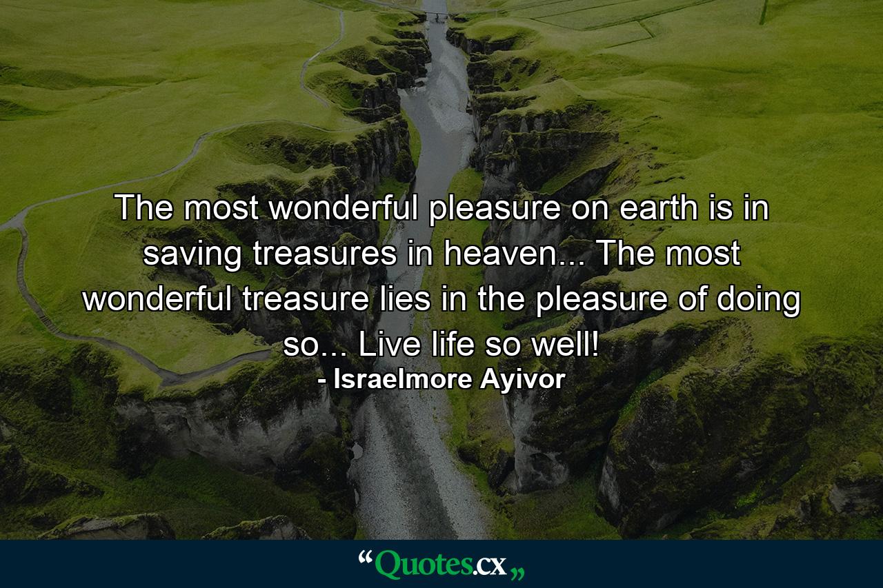 The most wonderful pleasure on earth is in saving treasures in heaven... The most wonderful treasure lies in the pleasure of doing so... Live life so well! - Quote by Israelmore Ayivor