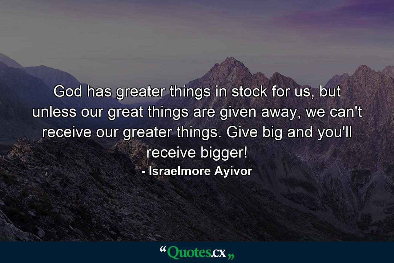 God has greater things in stock for us, but unless our great things are given away, we can't receive our greater things. Give big and you'll receive bigger! - Quote by Israelmore Ayivor