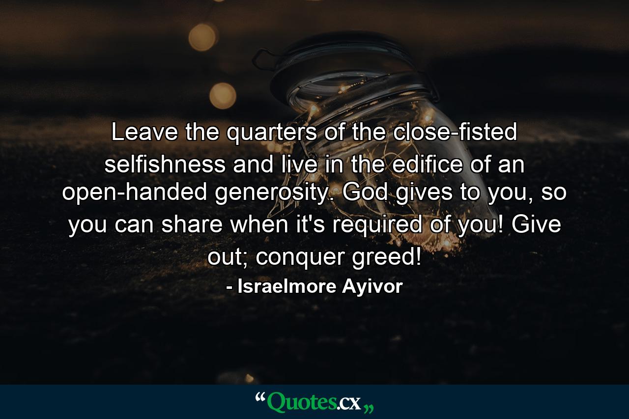 Leave the quarters of the close-fisted selfishness and live in the edifice of an open-handed generosity. God gives to you, so you can share when it's required of you! Give out; conquer greed! - Quote by Israelmore Ayivor