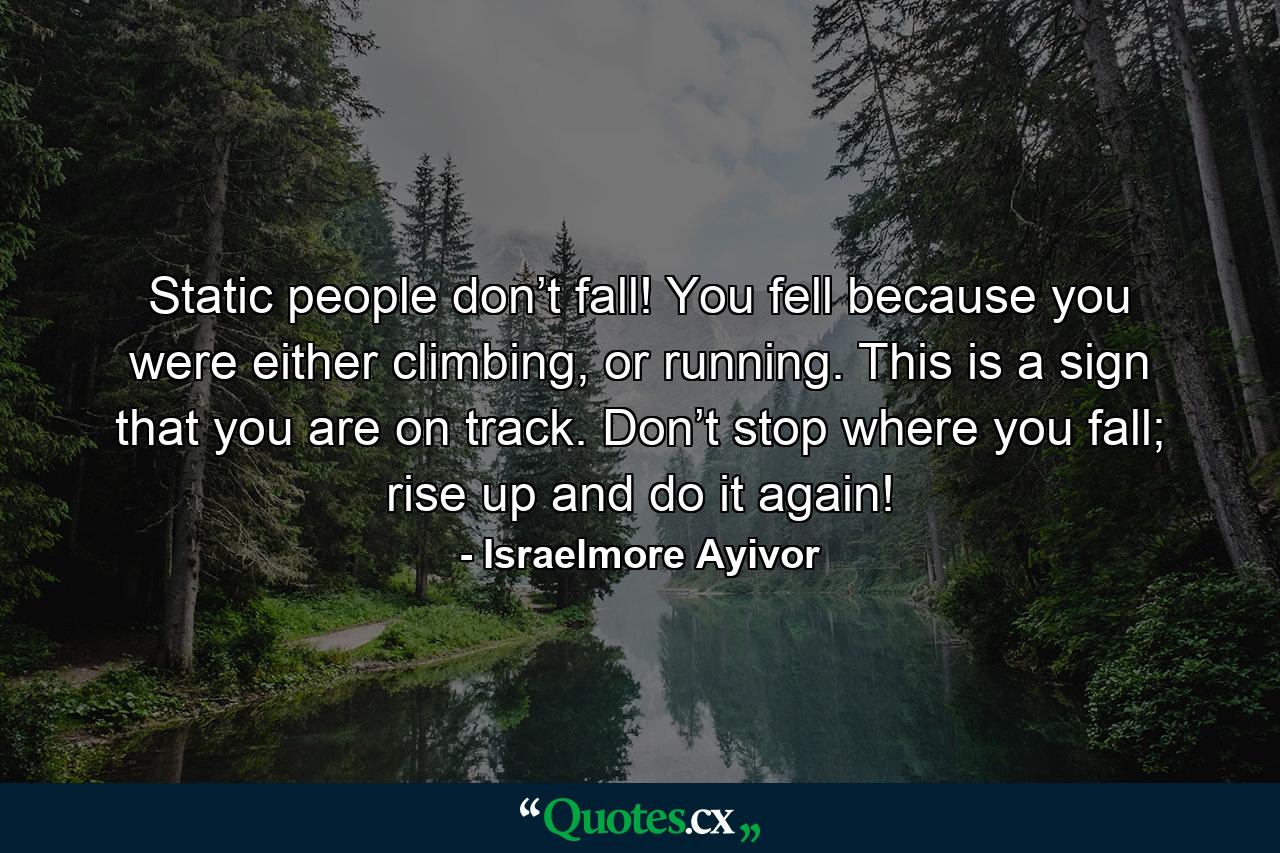 Static people don’t fall! You fell because you were either climbing, or running. This is a sign that you are on track. Don’t stop where you fall; rise up and do it again! - Quote by Israelmore Ayivor