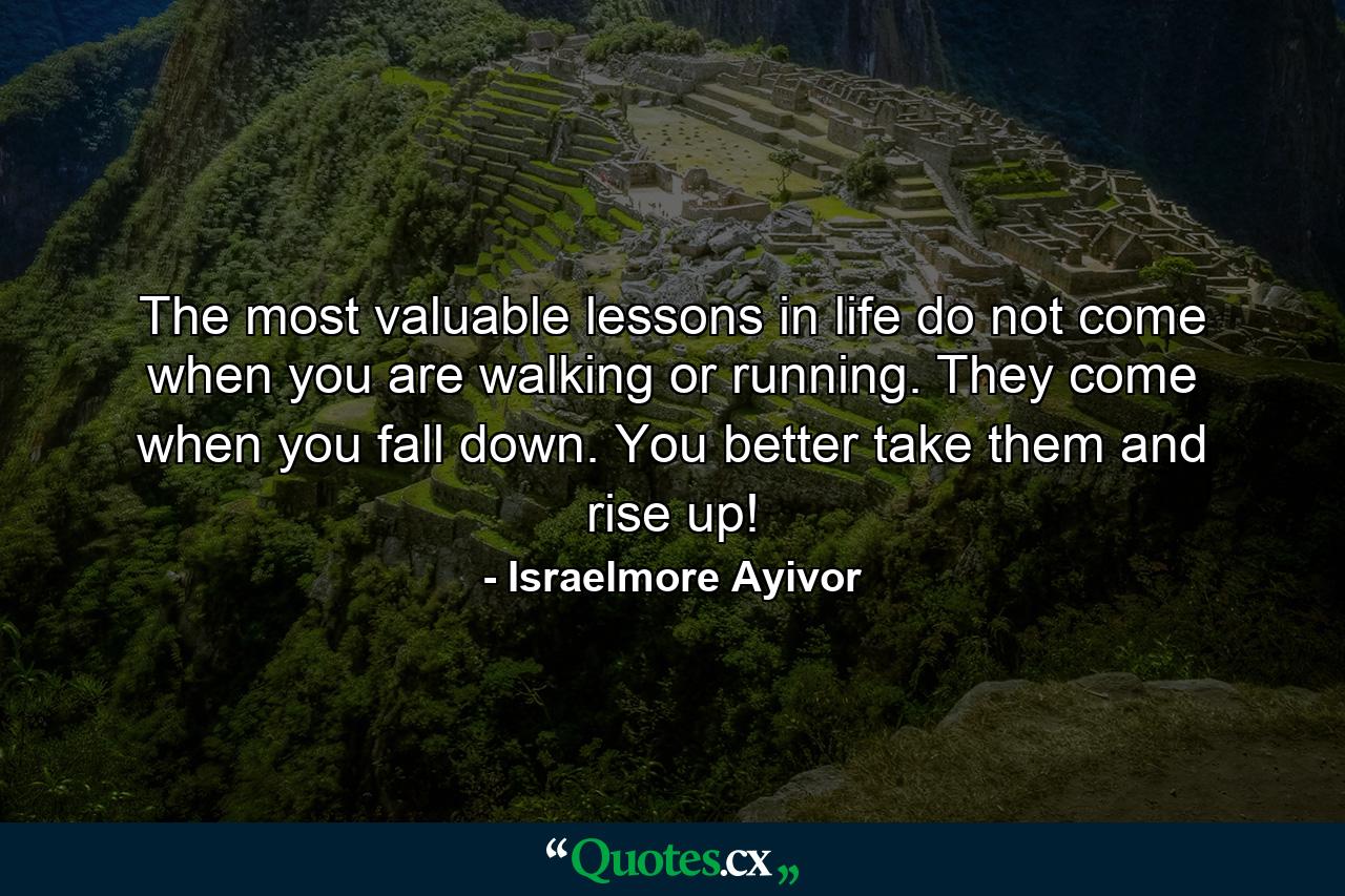 The most valuable lessons in life do not come when you are walking or running. They come when you fall down. You better take them and rise up! - Quote by Israelmore Ayivor