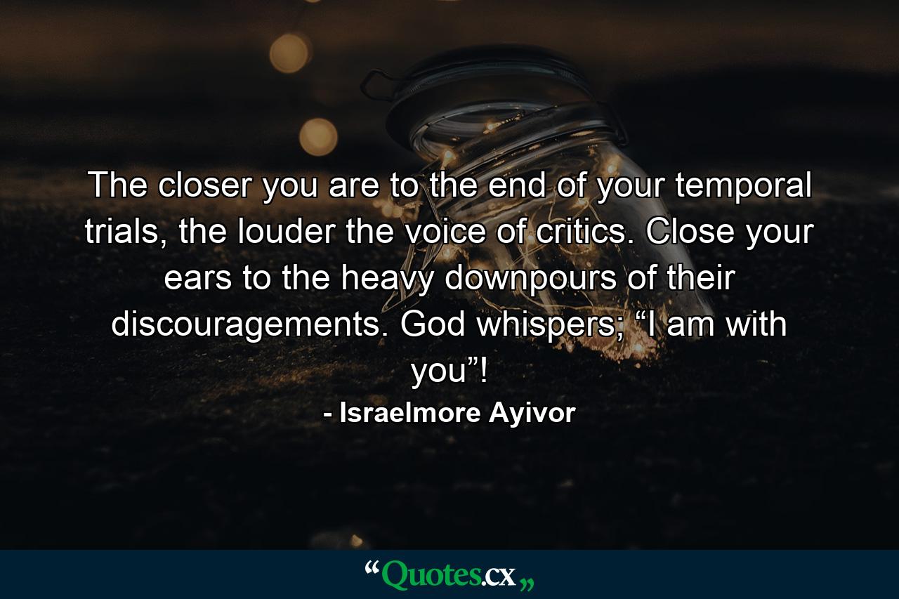 The closer you are to the end of your temporal trials, the louder the voice of critics. Close your ears to the heavy downpours of their discouragements. God whispers; “I am with you”! - Quote by Israelmore Ayivor