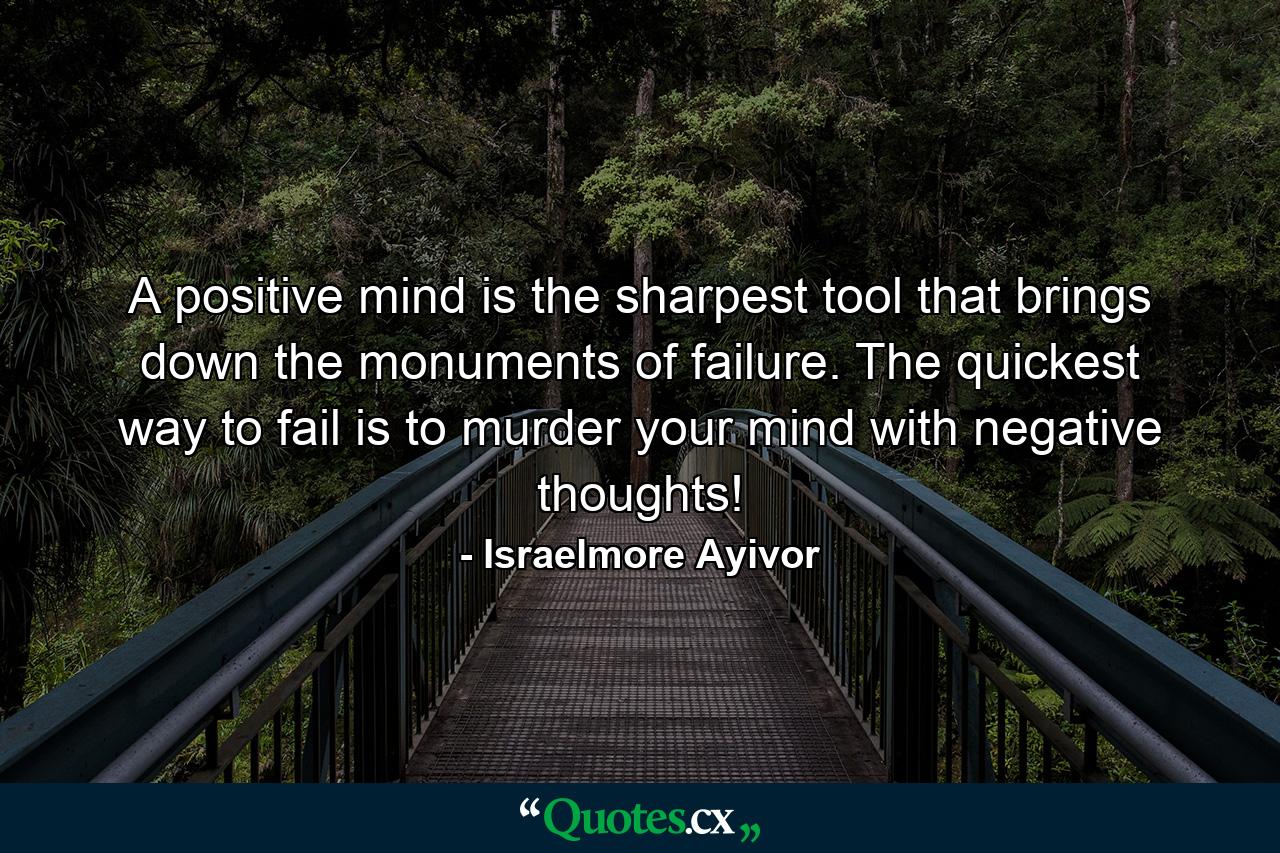 A positive mind is the sharpest tool that brings down the monuments of failure. The quickest way to fail is to murder your mind with negative thoughts! - Quote by Israelmore Ayivor