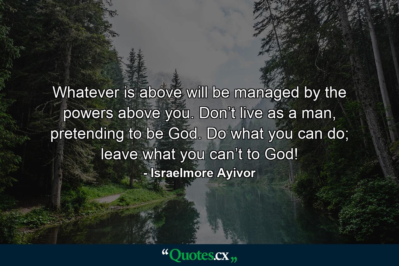 Whatever is above will be managed by the powers above you. Don’t live as a man, pretending to be God. Do what you can do; leave what you can’t to God! - Quote by Israelmore Ayivor