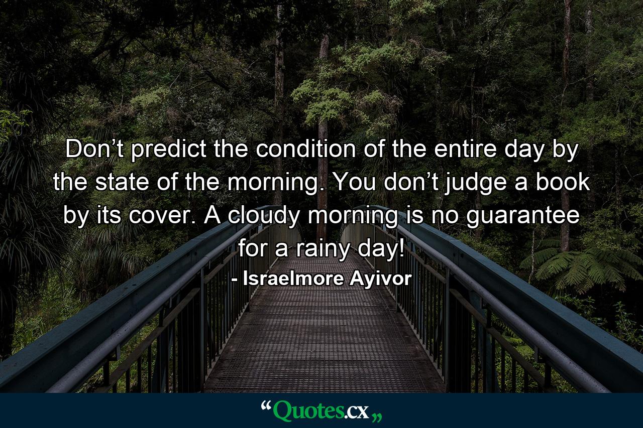 Don’t predict the condition of the entire day by the state of the morning. You don’t judge a book by its cover. A cloudy morning is no guarantee for a rainy day! - Quote by Israelmore Ayivor