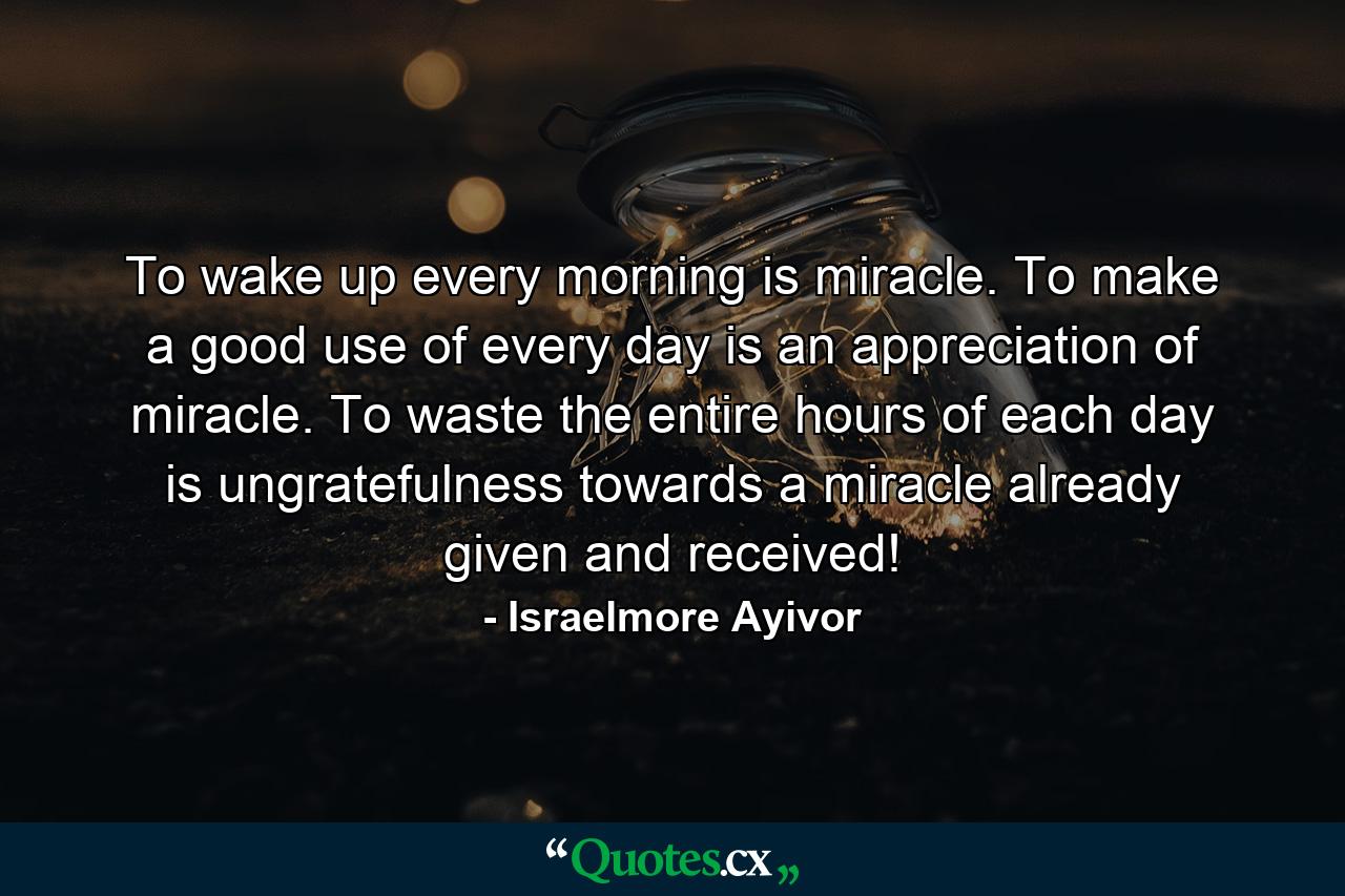 To wake up every morning is miracle. To make a good use of every day is an appreciation of miracle. To waste the entire hours of each day is ungratefulness towards a miracle already given and received! - Quote by Israelmore Ayivor