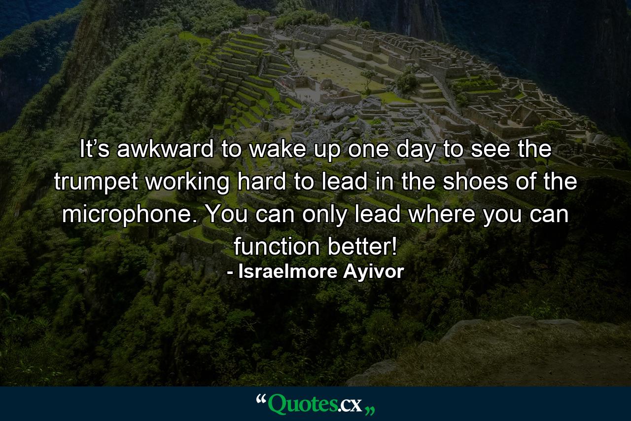 It’s awkward to wake up one day to see the trumpet working hard to lead in the shoes of the microphone. You can only lead where you can function better! - Quote by Israelmore Ayivor