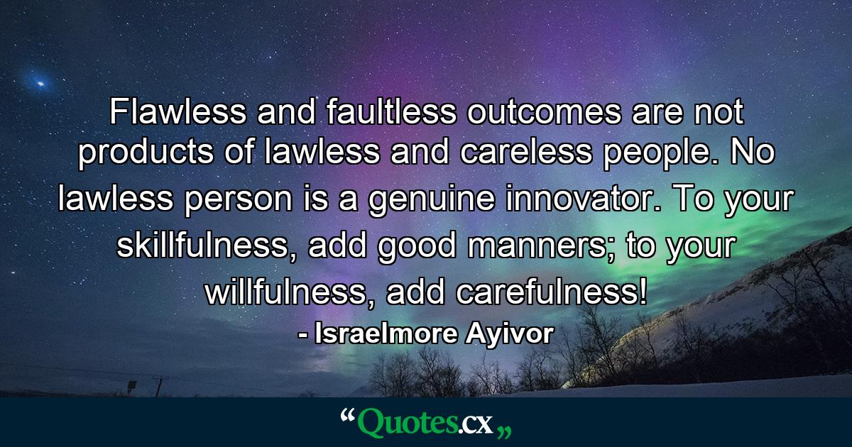 Flawless and faultless outcomes are not products of lawless and careless people. No lawless person is a genuine innovator. To your skillfulness, add good manners; to your willfulness, add carefulness! - Quote by Israelmore Ayivor