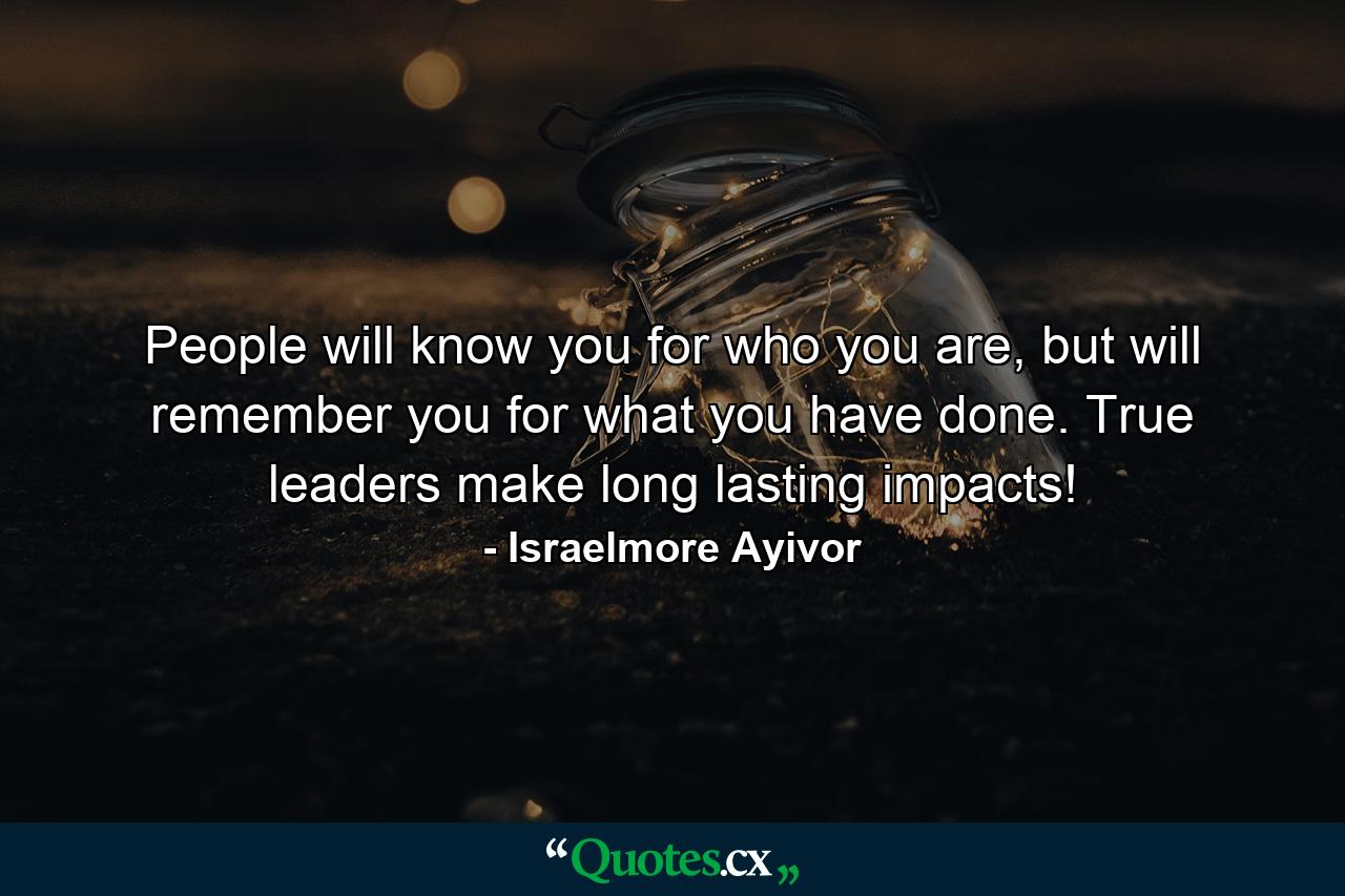 People will know you for who you are, but will remember you for what you have done. True leaders make long lasting impacts! - Quote by Israelmore Ayivor