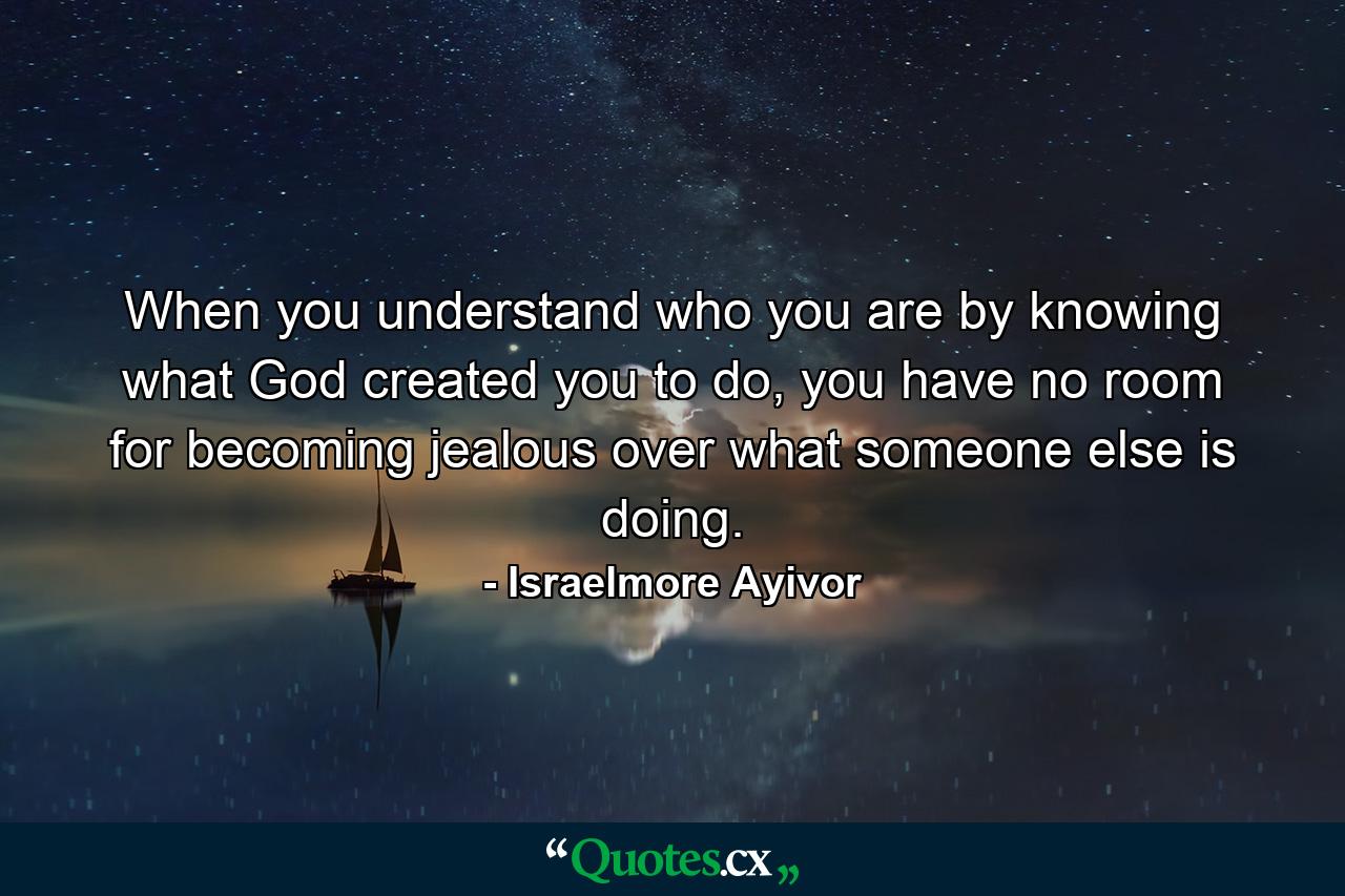 When you understand who you are by knowing what God created you to do, you have no room for becoming jealous over what someone else is doing. - Quote by Israelmore Ayivor