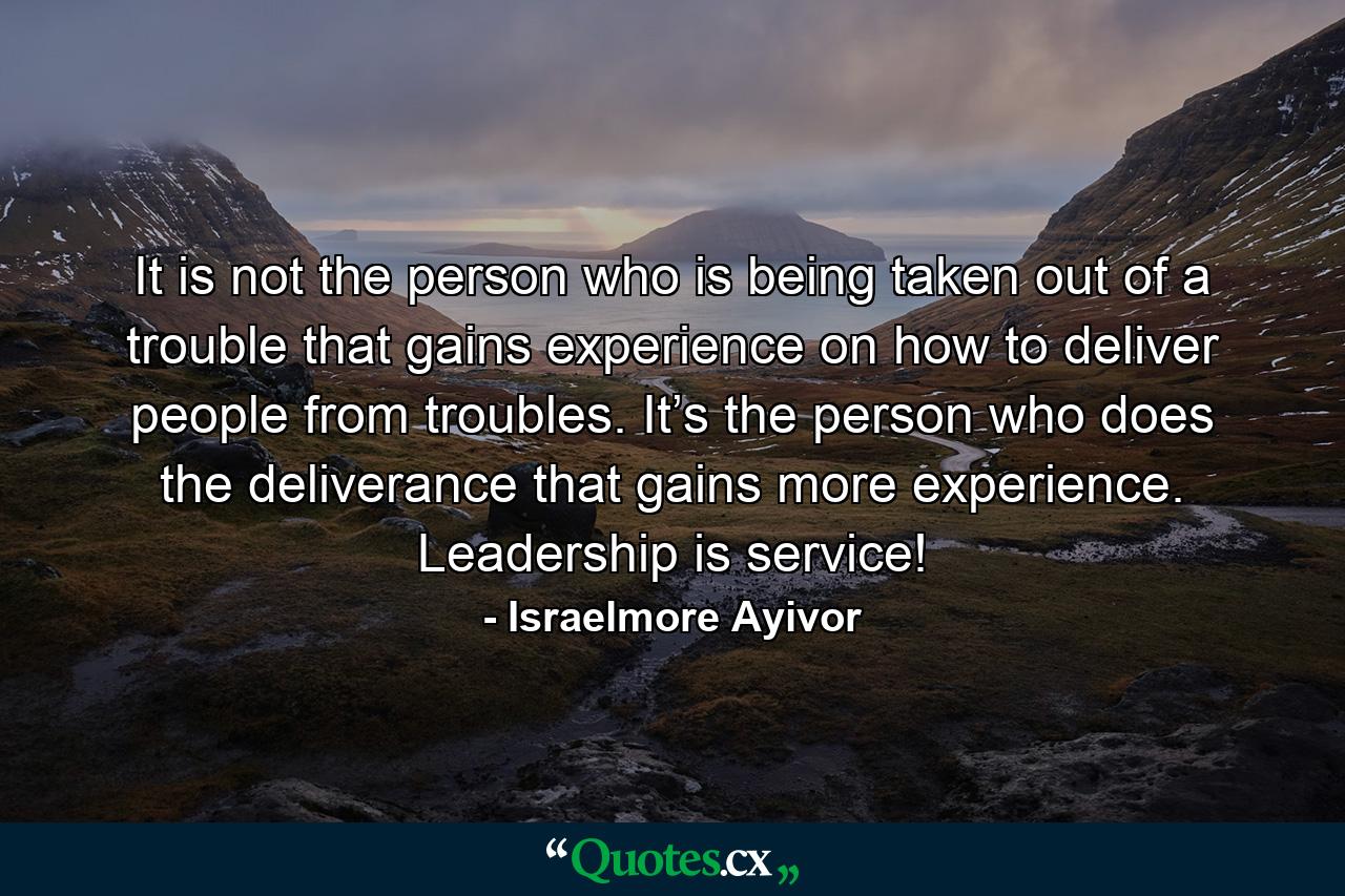 It is not the person who is being taken out of a trouble that gains experience on how to deliver people from troubles. It’s the person who does the deliverance that gains more experience. Leadership is service! - Quote by Israelmore Ayivor