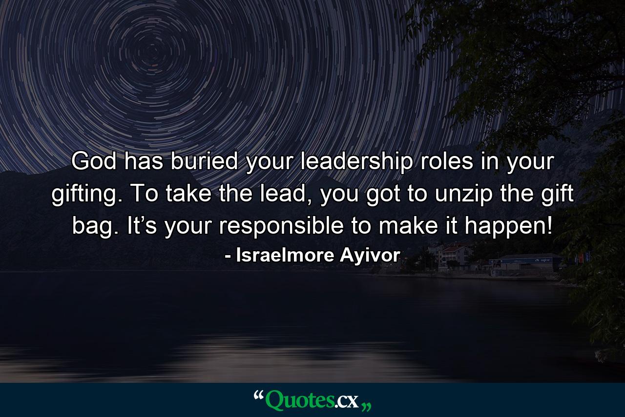 God has buried your leadership roles in your gifting. To take the lead, you got to unzip the gift bag. It’s your responsible to make it happen! - Quote by Israelmore Ayivor