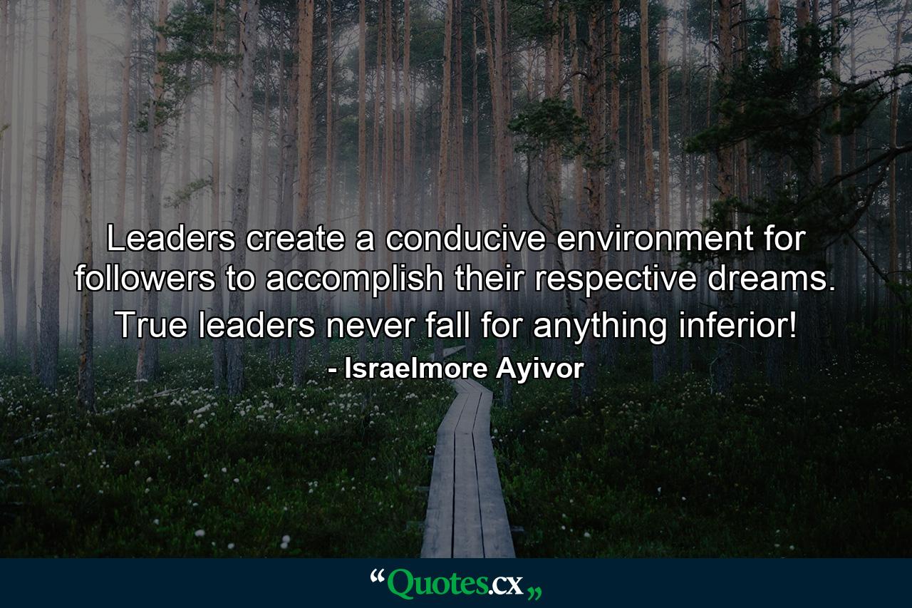 Leaders create a conducive environment for followers to accomplish their respective dreams. True leaders never fall for anything inferior! - Quote by Israelmore Ayivor