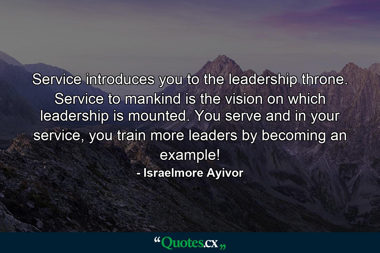 Service introduces you to the leadership throne. Service to mankind is the vision on which leadership is mounted. You serve and in your service, you train more leaders by becoming an example! - Quote by Israelmore Ayivor