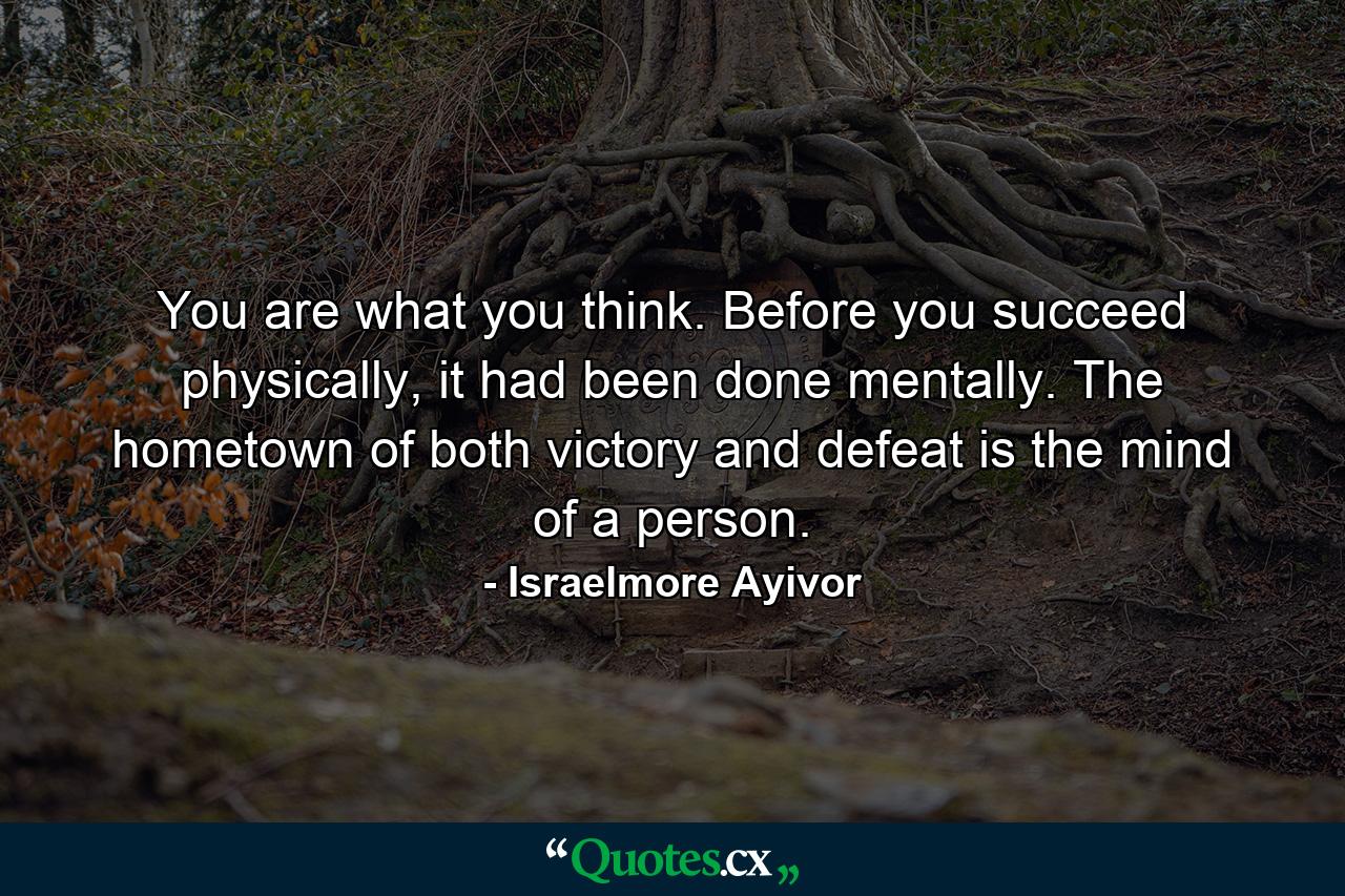 You are what you think. Before you succeed physically, it had been done mentally. The hometown of both victory and defeat is the mind of a person. - Quote by Israelmore Ayivor