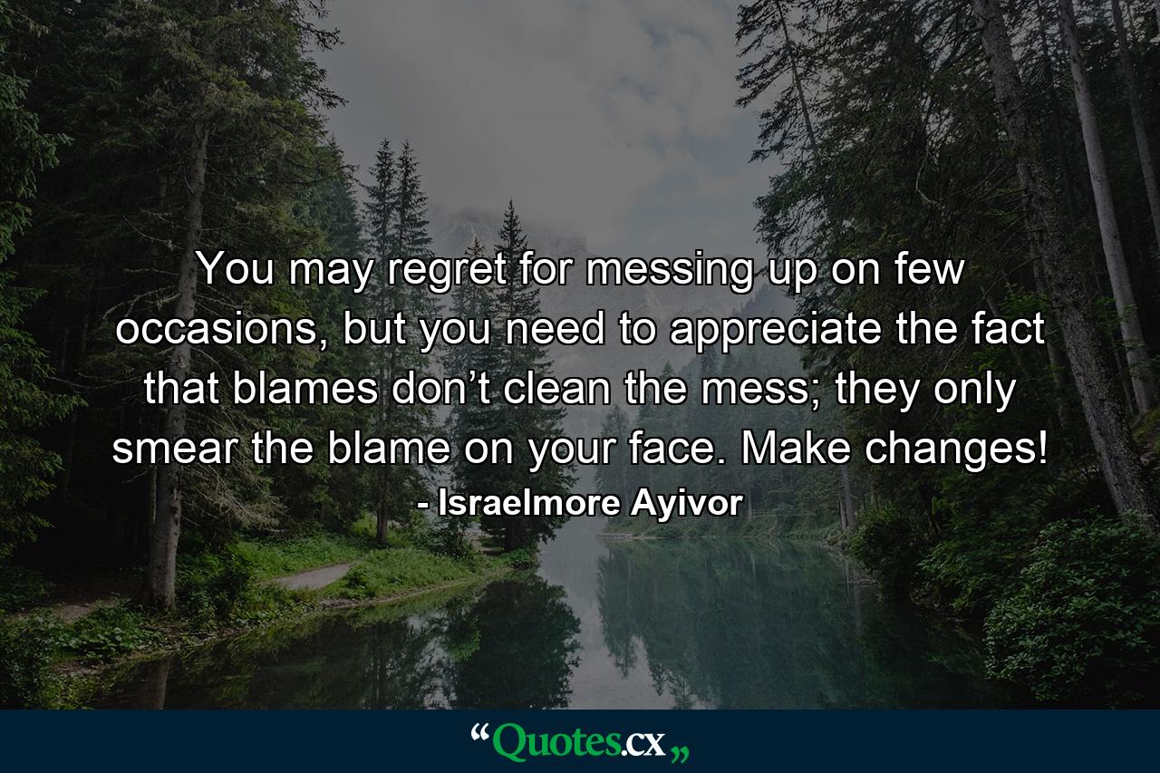 You may regret for messing up on few occasions, but you need to appreciate the fact that blames don’t clean the mess; they only smear the blame on your face. Make changes! - Quote by Israelmore Ayivor