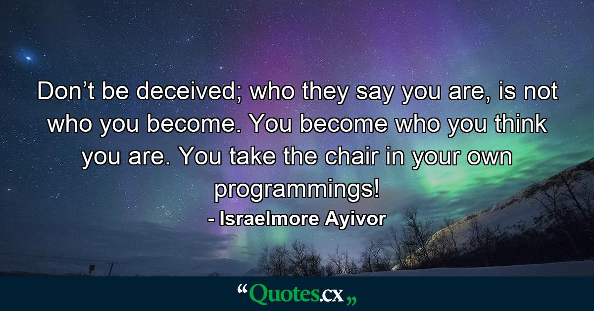 Don’t be deceived; who they say you are, is not who you become. You become who you think you are. You take the chair in your own programmings! - Quote by Israelmore Ayivor